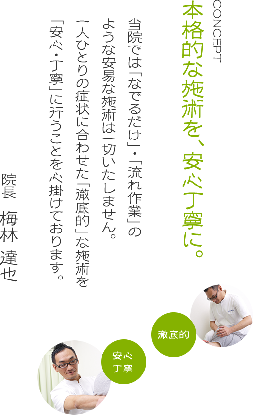 本格的な施術を、安心丁寧に。当院では「なでるだけ」・「流れ作業」のような安易な施術は一切いたしません。一人ひとりの症状に合わせた「徹底的」な施術を安心・丁寧」に行うことを心掛けております。